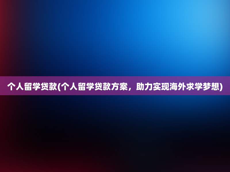 个人留学贷款(个人留学贷款方案，助力实现海外求学梦想)