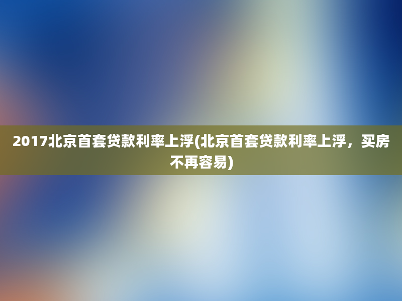 2017北京首套贷款利率上浮(北京首套贷款利率上浮，买房不再容易)