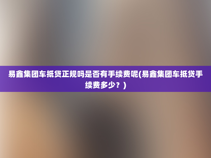 易鑫集团车抵贷正规吗是否有手续费呢(易鑫集团车抵贷手续费多少？)