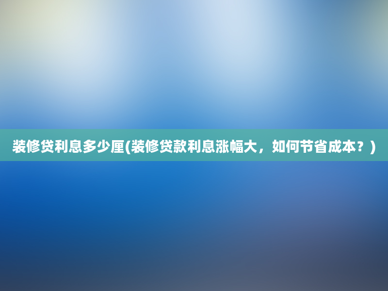 装修贷利息多少厘(装修贷款利息涨幅大，如何节省成本？)