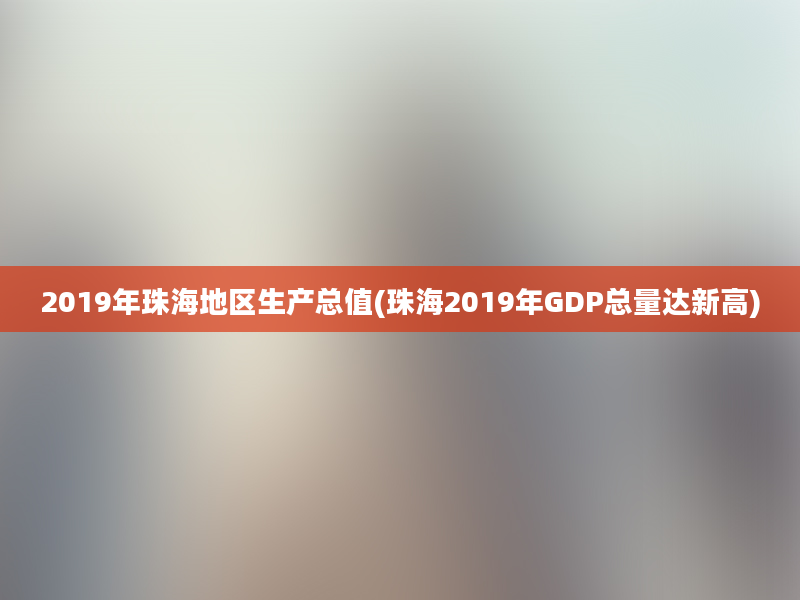 2019年珠海地区生产总值(珠海2019年GDP总量达新高)