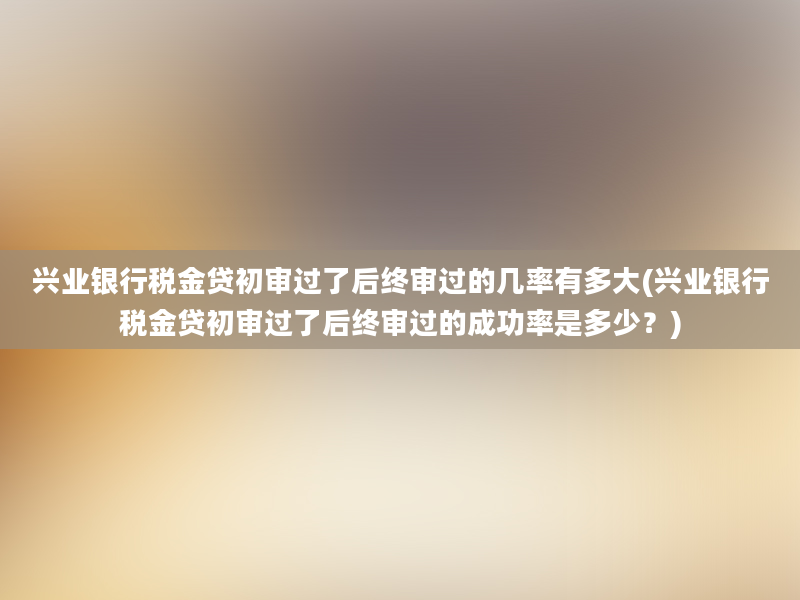 兴业银行税金贷初审过了后终审过的几率有多大(兴业银行税金贷初审过了后终审过的成功率是多少？)