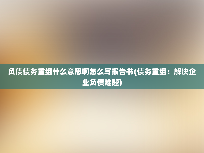 负债债务重组什么意思啊怎么写报告书(债务重组：解决企业负债难题)