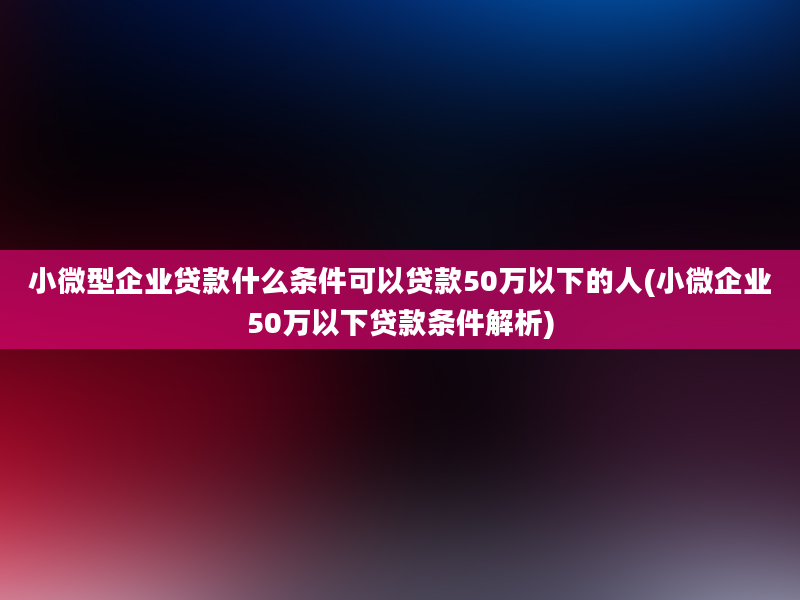 小微型企业贷款什么条件可以贷款50万以下的人(小微企业50万以下贷款条件解析)