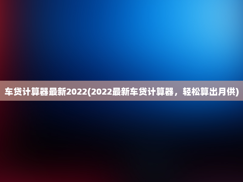 车贷计算器最新2022(2022最新车贷计算器，轻松算出月供)