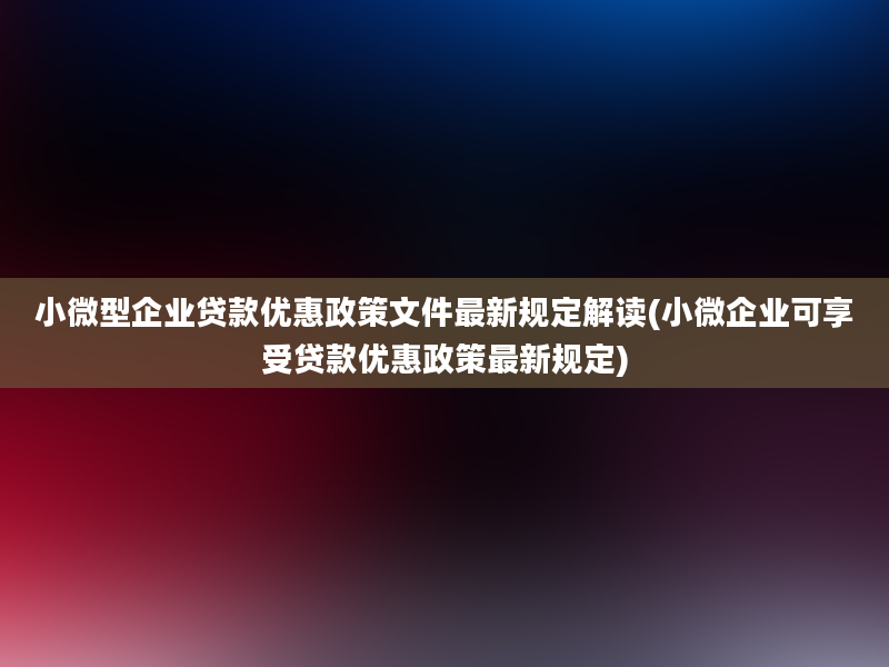 小微型企业贷款优惠政策文件最新规定解读(小微企业可享受贷款优惠政策最新规定)