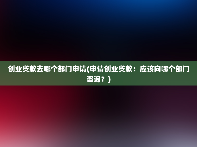 创业贷款去哪个部门申请(申请创业贷款：应该向哪个部门咨询？)