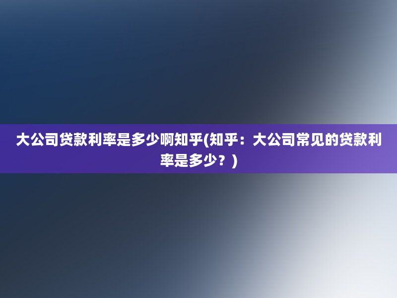 大公司贷款利率是多少啊知乎(知乎：大公司常见的贷款利率是多少？)