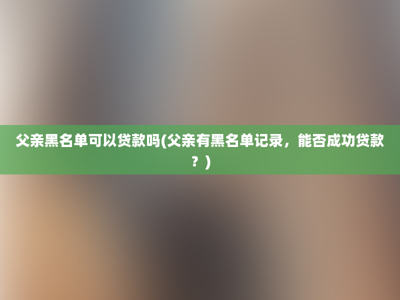 父亲黑名单可以贷款吗(父亲有黑名单记录，能否成功贷款？)