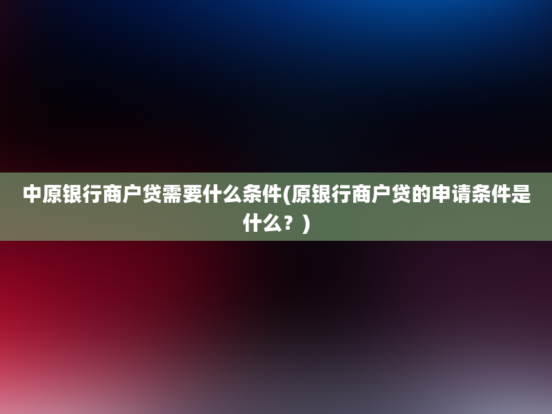 中原银行商户贷需要什么条件(原银行商户贷的申请条件是什么？)