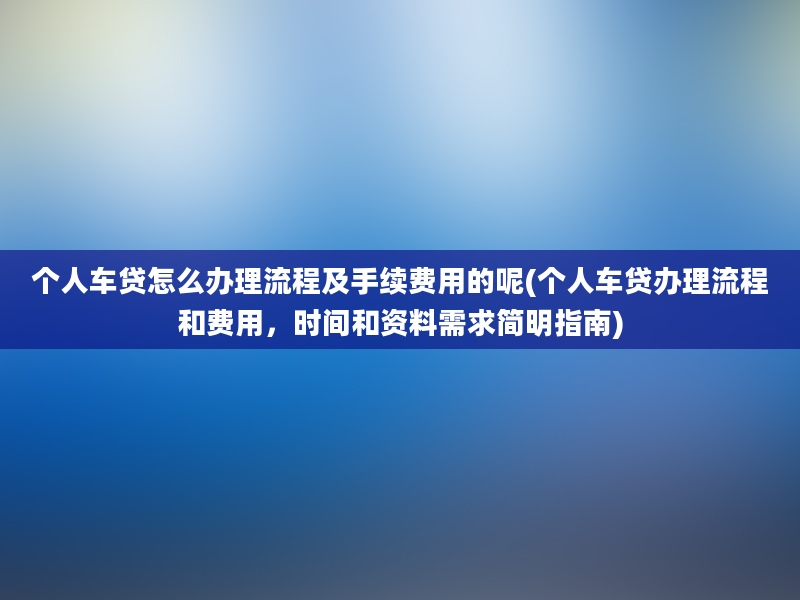 个人车贷怎么办理流程及手续费用的呢(个人车贷办理流程和费用，时间和资料需求简明指南)