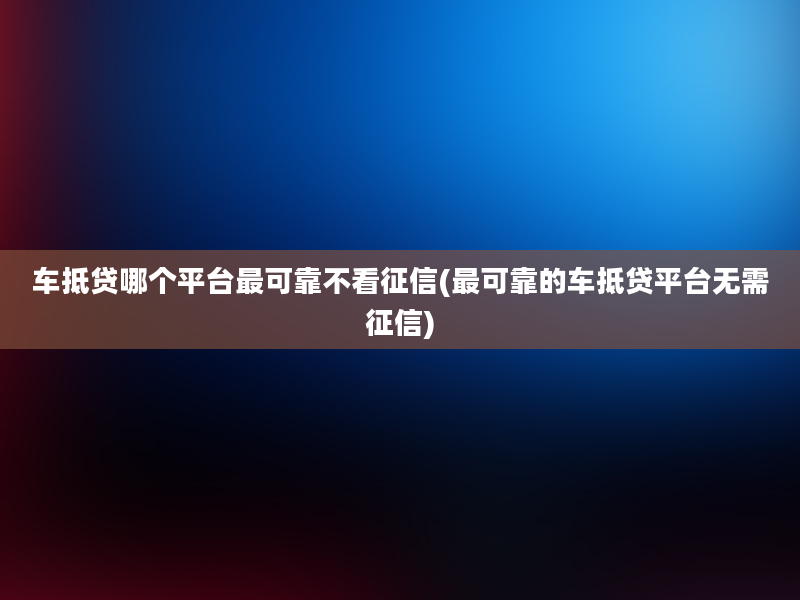 车抵贷哪个平台最可靠不看征信(最可靠的车抵贷平台无需征信)